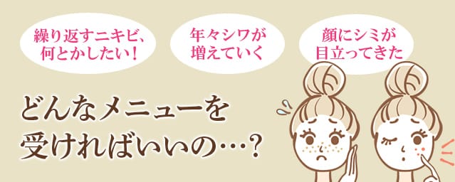 「 繰り返すニキビ、何とかしたい！」「年々シワが増えていく」「顔にシミが目立ってきた」どんなメニューを受ければいいの…？【画像】