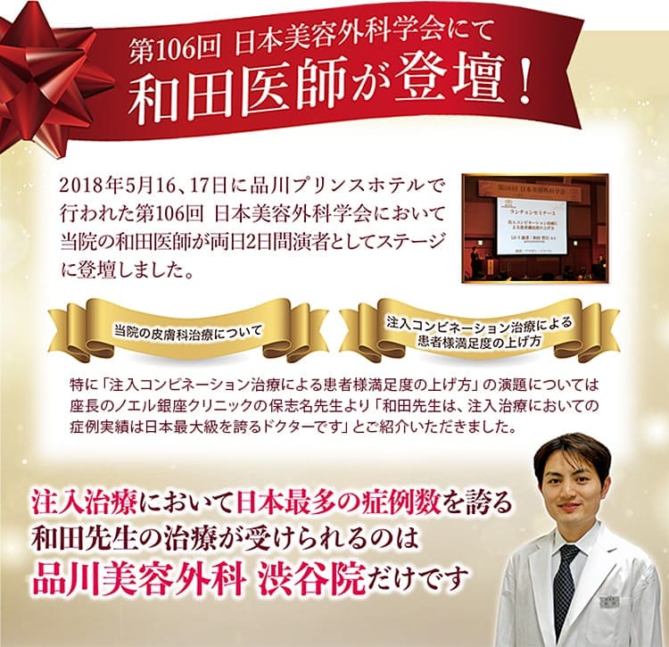 第106回 日本美容外科学会にて 和田医師が登壇！2018年5月16、17日に品川プリンスホテルで行われた第106回 日本美容外科学会において当院の和田医師が両日2日間演者としてステージに登壇しました。 当院の皮膚科治療について/注入コンビネーション治療によるお客様満足度の上げ方 特に「注入コンビネーション治療によるお客様満足度の上げ方」の演題については座長のノエル銀座クリニックの保志名先生より「和田先生は、注入治療においての症例実績は日本最大級をほこるドクターです」とご紹介いただきました。 注入治療において日本最多の症例数を誇る和田先生の治療が受けられるのは品川美容外科 渋谷院だけです