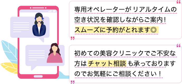 専用オペレーターがリアルタイムの空き状況を確認しながらご案内！スムーズに予約がとれます◎初めての美容クリニックでご不安な方はチャット相談も承っておりますのでお気軽にご相談ください！