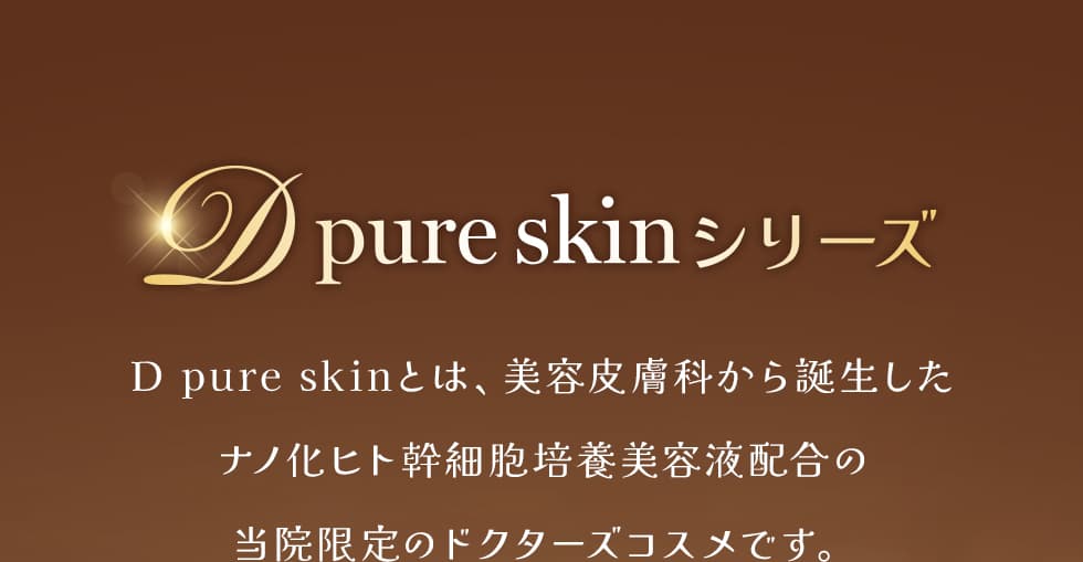 D pure skinシリーズ D pure skinとは、美容皮膚科から誕生したナノ化ヒト幹細胞培養美容液配合の当院限定のドクターズコスメです。