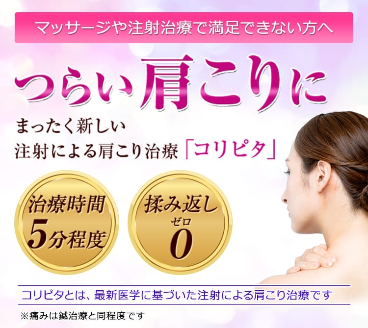 マッサージや注射治療で満足できない方へ つらい肩こりに、まったく新しい注射による肩こり治療「コリピタ」 治療時間5分程度 もみ返し0 ※痛みは鍼治療と同程度です コリピタとは、最新医学に基づいた注射による肩こり治療です。