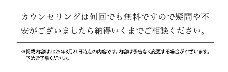カウンセリングは何回でも無料ですので疑問や不安がございましたら納得いくまでご相談ください。 ※掲載内容は2025年3月21日時点の内容です。内容は予告なく変更する場合がございます。予めご了承ください。