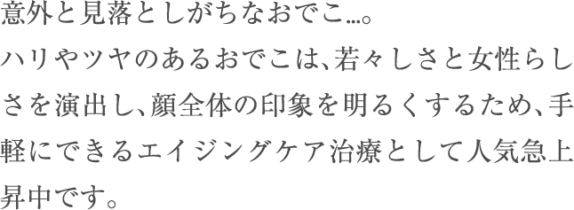 意外と見落としがちなおでこ…。ハリやツヤのあるおでこは、若々しさと女性らしさを演出し、顔全体の印象を明るくするため、手軽にできるエイジングケア治療として人気急上昇中です。
